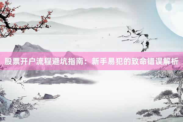 股票开户流程避坑指南：新手易犯的致命错误解析