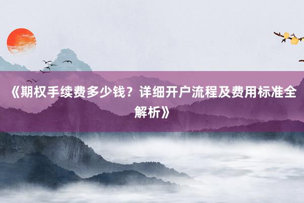 《期权手续费多少钱？详细开户流程及费用标准全解析》