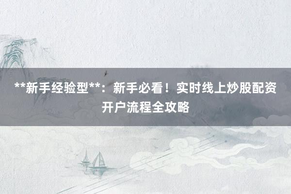 **新手经验型**：新手必看！实时线上炒股配资开户流程全攻略