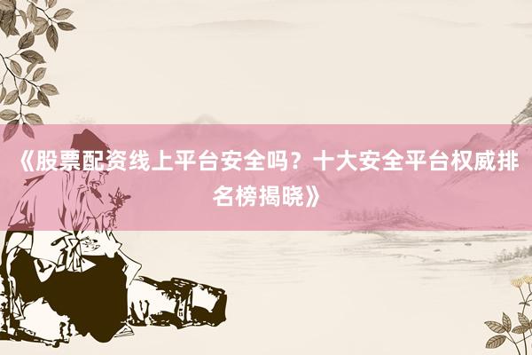 《股票配资线上平台安全吗？十大安全平台权威排名榜揭晓》