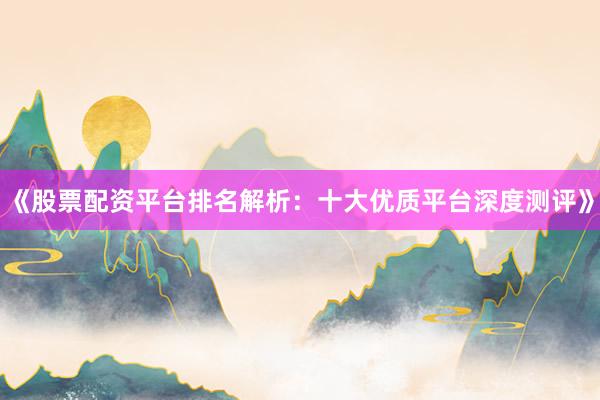 《股票配资平台排名解析：十大优质平台深度测评》