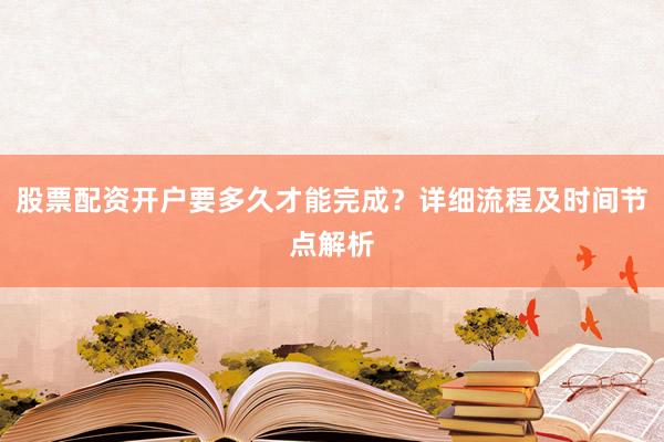 股票配资开户要多久才能完成？详细流程及时间节点解析
