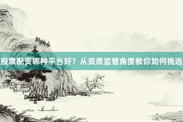股票配资哪种平台好？从资质监管角度教你如何挑选