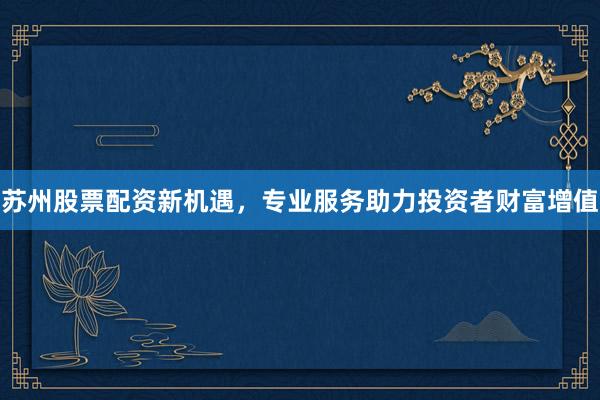 苏州股票配资新机遇，专业服务助力投资者财富增值