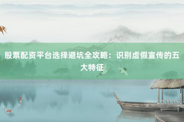 股票配资平台选择避坑全攻略：识别虚假宣传的五大特征