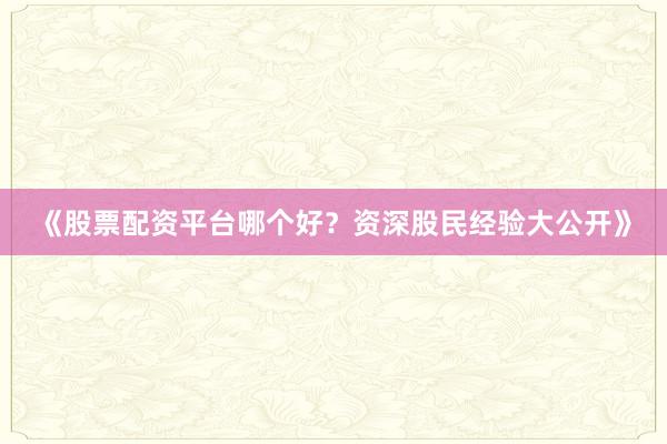 《股票配资平台哪个好？资深股民经验大公开》