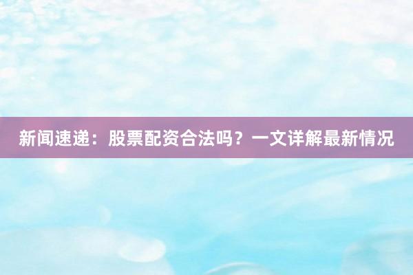 新闻速递：股票配资合法吗？一文详解最新情况