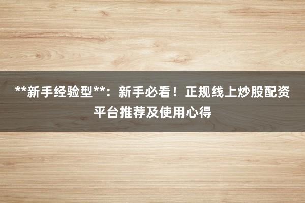 **新手经验型**：新手必看！正规线上炒股配资平台推荐及使用心得