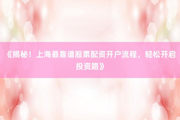 《揭秘！上海最靠谱股票配资开户流程，轻松开启投资路》