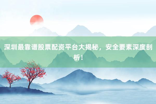 深圳最靠谱股票配资平台大揭秘，安全要素深度剖析！