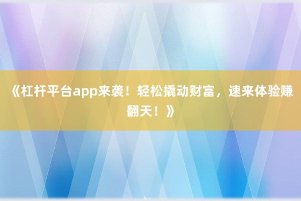 《杠杆平台app来袭！轻松撬动财富，速来体验赚翻天！》