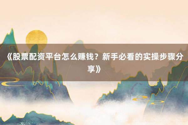 《股票配资平台怎么赚钱？新手必看的实操步骤分享》