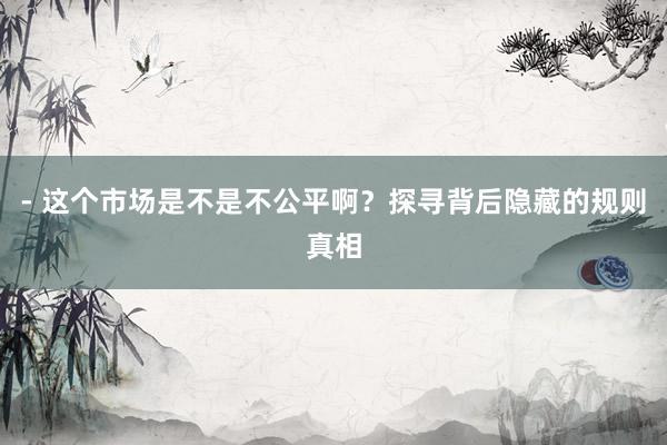 - 这个市场是不是不公平啊？探寻背后隐藏的规则真相