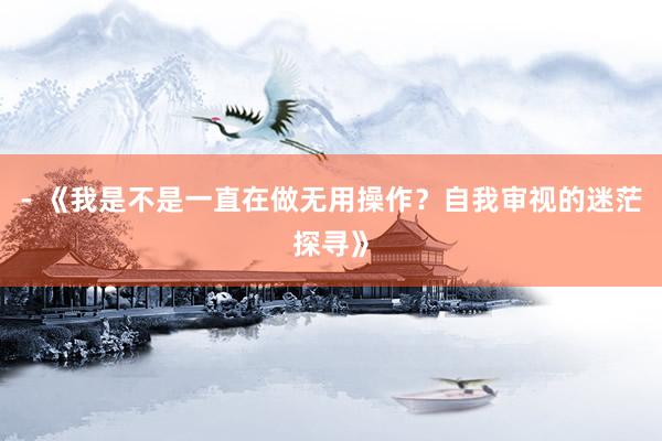 - 《我是不是一直在做无用操作？自我审视的迷茫探寻》