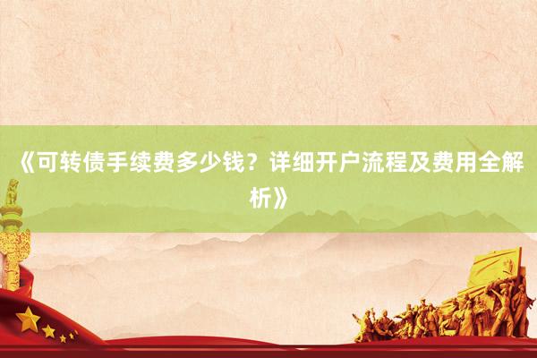 《可转债手续费多少钱？详细开户流程及费用全解析》