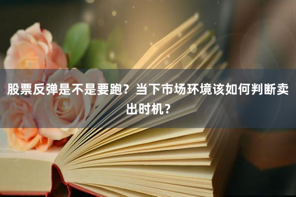 股票反弹是不是要跑？当下市场环境该如何判断卖出时机？