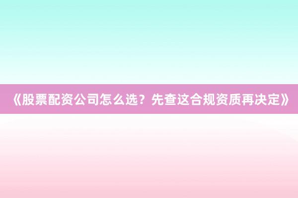 《股票配资公司怎么选？先查这合规资质再决定》