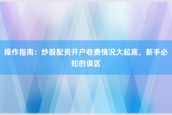 操作指南：炒股配资开户收费情况大起底，新手必知的误区