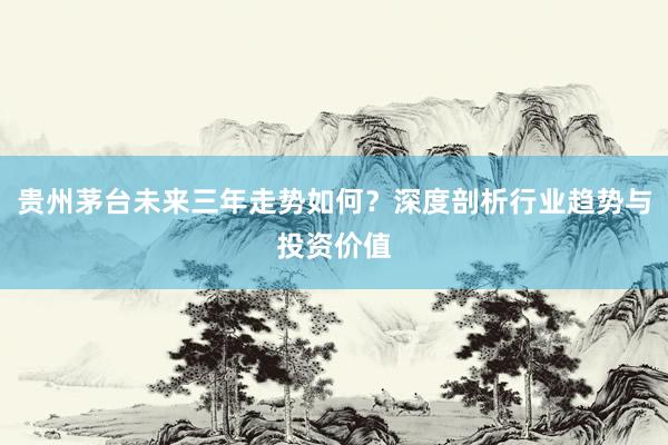 贵州茅台未来三年走势如何？深度剖析行业趋势与投资价值