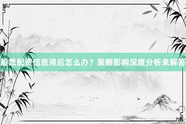 股票配资信息滞后怎么办？策略影响深度分析来解答