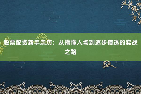 股票配资新手亲历：从懵懂入场到逐步摸透的实战之路
