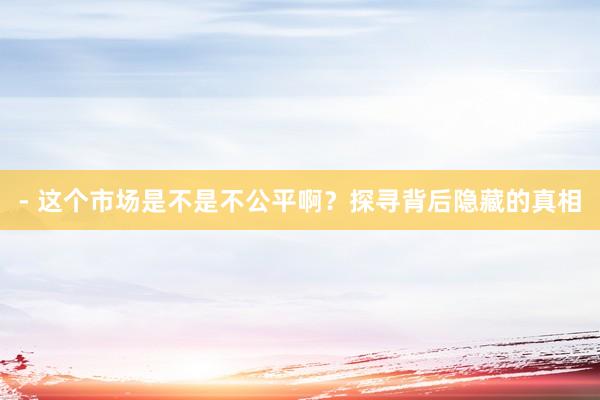 - 这个市场是不是不公平啊？探寻背后隐藏的真相