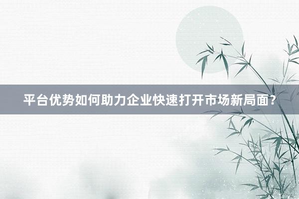 平台优势如何助力企业快速打开市场新局面？