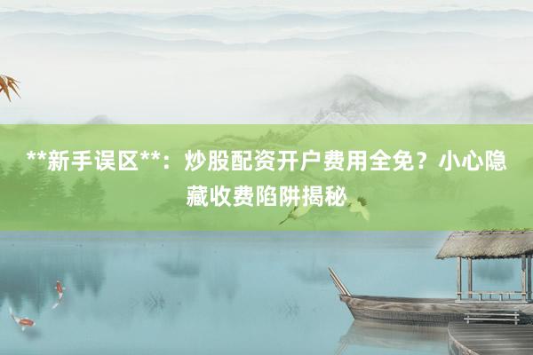 **新手误区**：炒股配资开户费用全免？小心隐藏收费陷阱揭秘