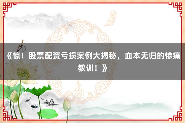 《惊！股票配资亏损案例大揭秘，血本无归的惨痛教训！》