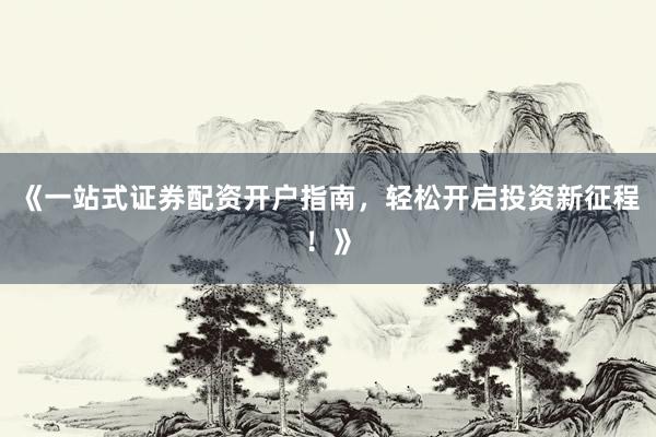 《一站式证券配资开户指南，轻松开启投资新征程！》