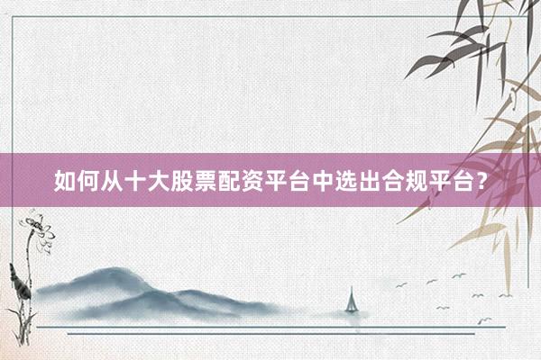 如何从十大股票配资平台中选出合规平台？