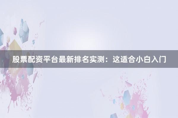 股票配资平台最新排名实测：这适合小白入门