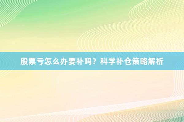 股票亏怎么办要补吗？科学补仓策略解析