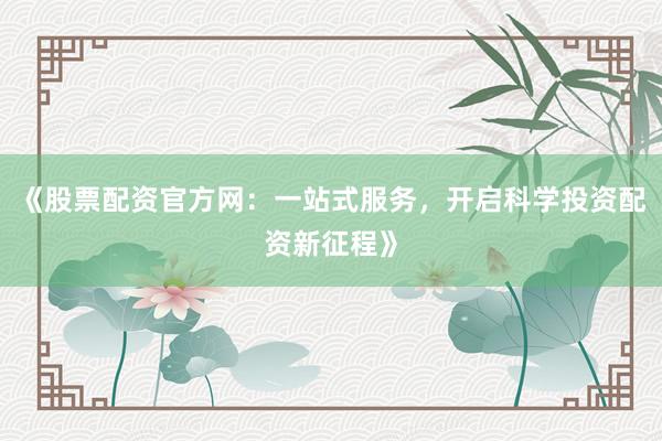 《股票配资官方网：一站式服务，开启科学投资配资新征程》