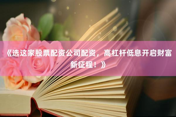 《选这家股票配资公司配资，高杠杆低息开启财富新征程！》