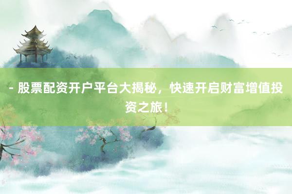 - 股票配资开户平台大揭秘，快速开启财富增值投资之旅！