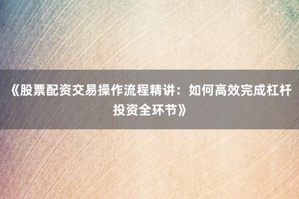 《股票配资交易操作流程精讲：如何高效完成杠杆投资全环节》