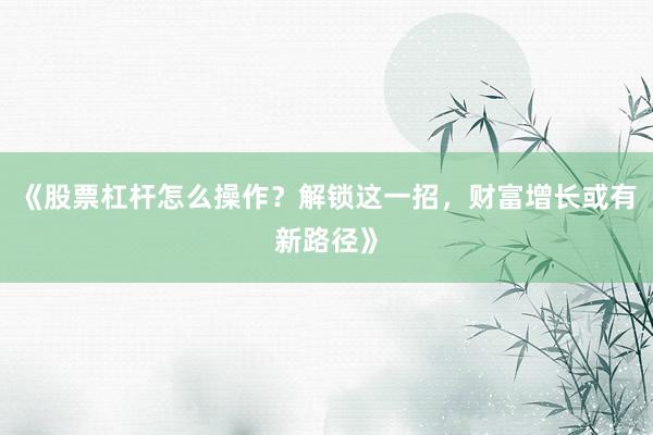 《股票杠杆怎么操作？解锁这一招，财富增长或有新路径》