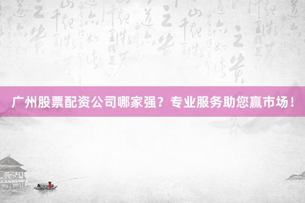 广州股票配资公司哪家强？专业服务助您赢市场！