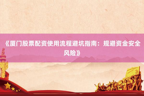 《厦门股票配资使用流程避坑指南：规避资金安全风险》