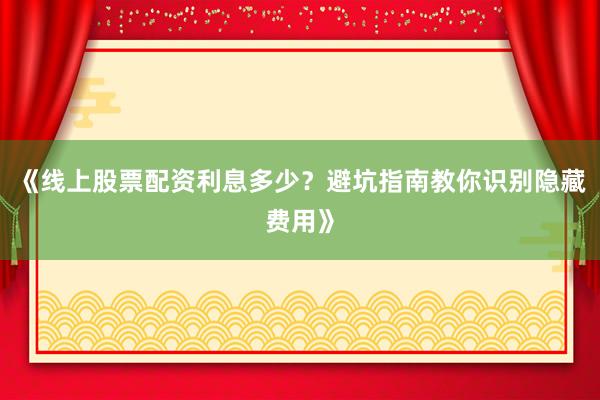 《线上股票配资利息多少？避坑指南教你识别隐藏费用》