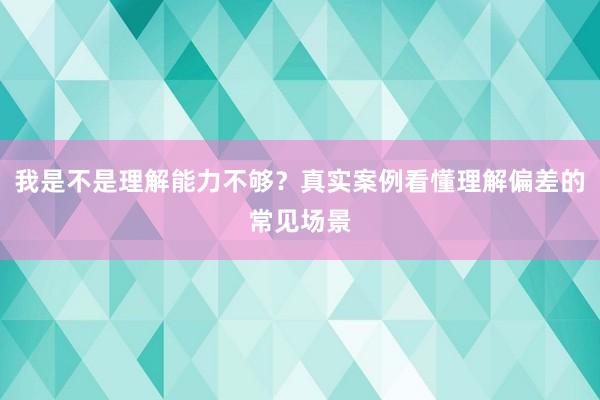 我是不是理解能力不够？真实案例看懂理解偏差的常见场景