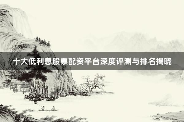 十大低利息股票配资平台深度评测与排名揭晓