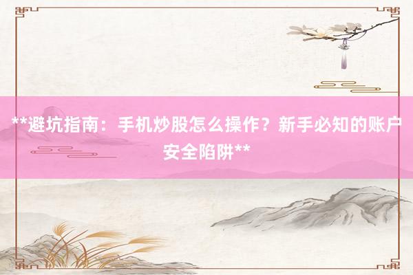 **避坑指南：手机炒股怎么操作？新手必知的账户安全陷阱**