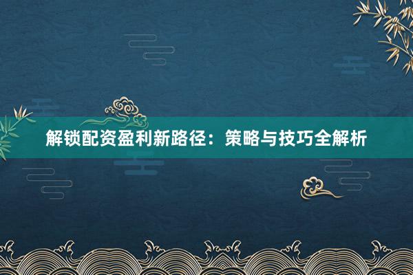 解锁配资盈利新路径：策略与技巧全解析