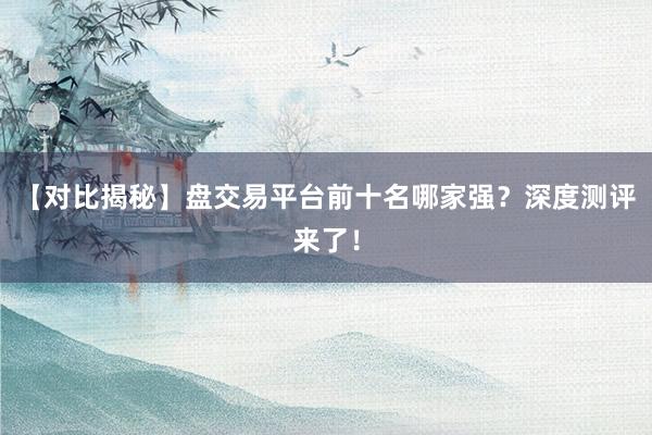 【对比揭秘】盘交易平台前十名哪家强？深度测评来了！