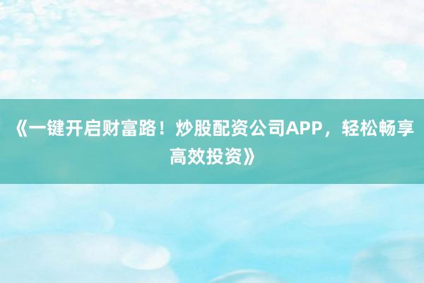 《一键开启财富路！炒股配资公司APP，轻松畅享高效投资》