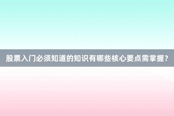 股票入门必须知道的知识有哪些核心要点需掌握？