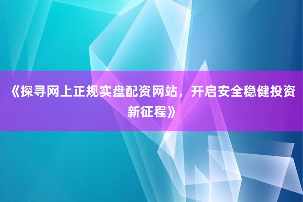 《探寻网上正规实盘配资网站，开启安全稳健投资新征程》