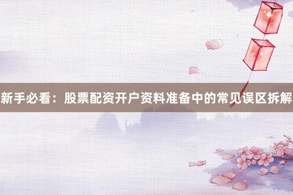 新手必看：股票配资开户资料准备中的常见误区拆解
